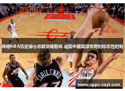 姚明NBA历史得分总数突破新高 成就中国篮球传奇的标志性时刻